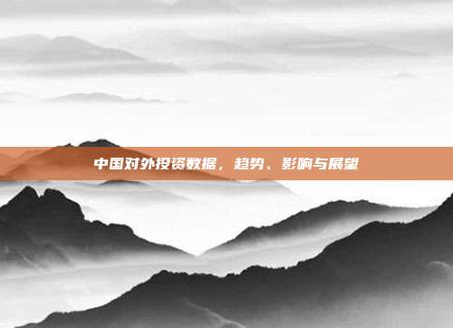 中国对外投资数据，趋势、影响与展望