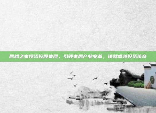 居然之家投资控股集团，引领家居产业变革，铸就卓越投资传奇