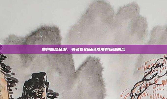 郑州旭晟金融，引领区域金融发展的璀璨明珠