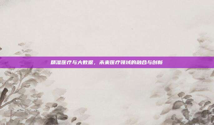 精准医疗与大数据，未来医疗领域的融合与创新
