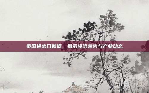 泰国进出口数据，揭示经济趋势与产业动态