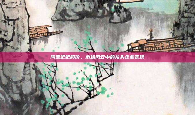 阿里吧吧股价，市场风云中的龙头企业表现