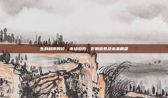 生鲜超市股价，市场趋势、影响因素及未来展望