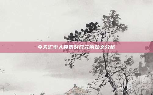 今天汇率人民币对日元的动态分析