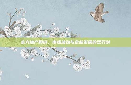 富力地产股价，市场波动与企业发展的双刃剑
