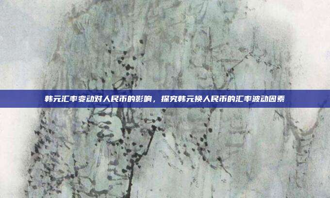 韩元汇率变动对人民币的影响，探究韩元换人民币的汇率波动因素