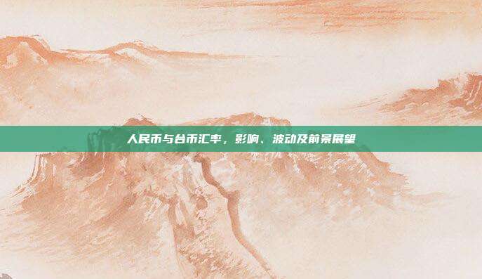 人民币与台币汇率，影响、波动及前景展望
