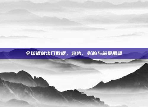 全球钢材出口数据,趋势、影响与前景展望