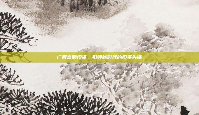 广西富腾投资，引领新时代的投资先锋