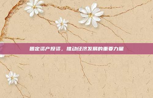 固定资产投资,推动经济发展的重要力量