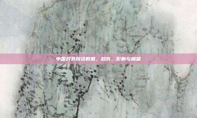 中国对外投资数据，趋势、影响与展望