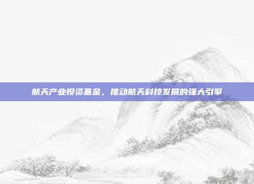 航天产业投资基金，推动航天科技发展的强大引擎