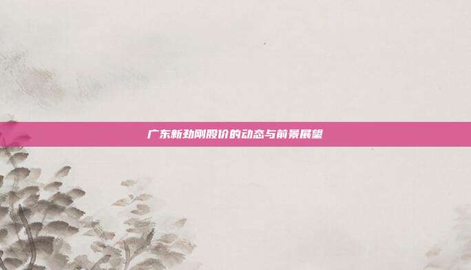 广东新劲刚股价的动态与前景展望