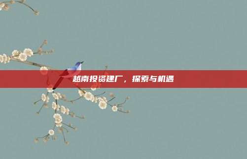 越南投资建厂，探索与机遇