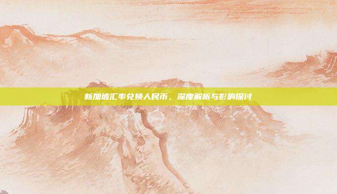 新加坡汇率兑换人民币，深度解析与影响探讨