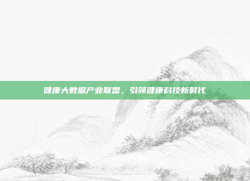 健康大数据产业联盟，引领健康科技新时代