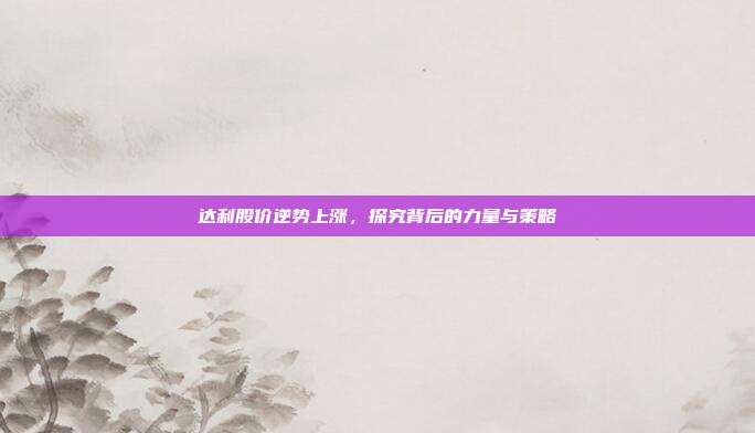 达利股价逆势上涨,探究背后的力量与策略