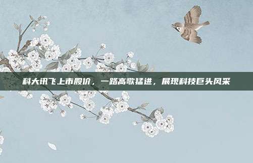 科大讯飞上市股价，一路高歌猛进，展现科技巨头风采