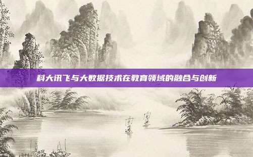 科大讯飞与大数据技术在教育领域的融合与创新