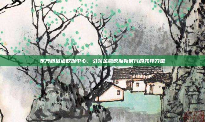 东方财富通数据中心，引领金融数据新时代的先锋力量