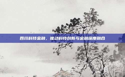 四川科技金融，推动科技创新与金融深度融合