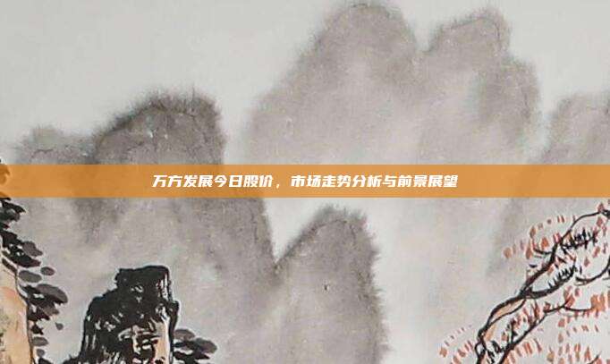 万方发展今日股价，市场走势分析与前景展望
