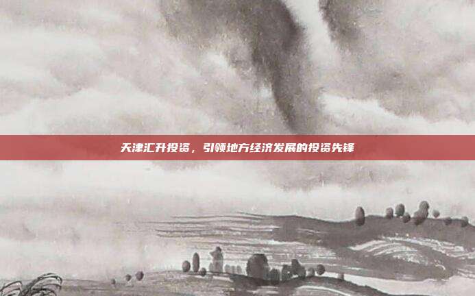 天津汇升投资，引领地方经济发展的投资先锋