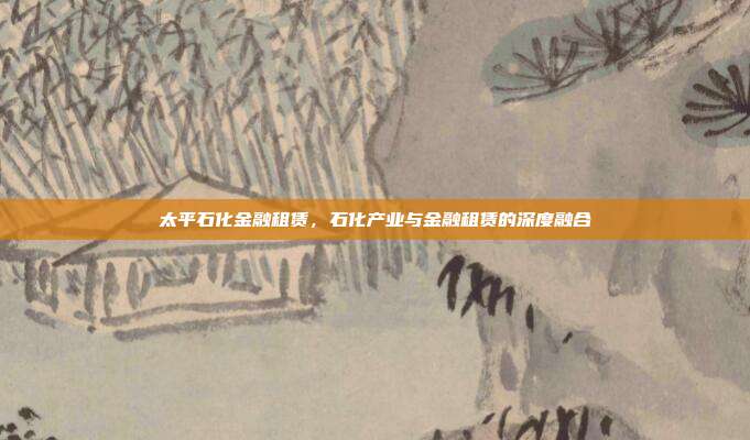太平石化金融租赁，石化产业与金融租赁的深度融合