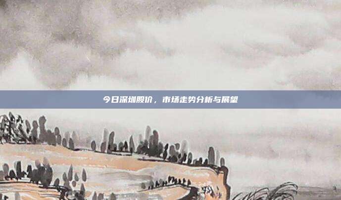 今日深圳股价，市场走势分析与展望