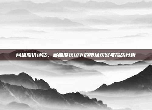 阿里股价评估，多维度视角下的市场观察与挑战分析