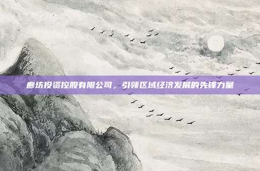 廊坊投资控股有限公司，引领区域经济发展的先锋力量