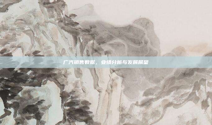 广汽销售数据，业绩分析与发展展望