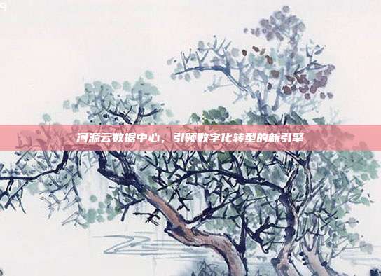 河源云数据中心，引领数字化转型的新引擎