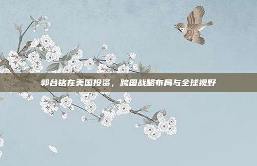 郭台铭在美国投资，跨国战略布局与全球视野