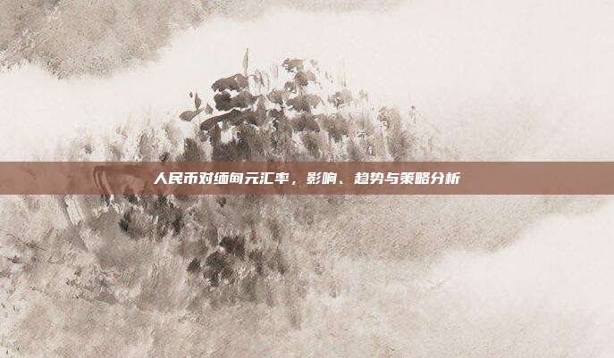 人民币对缅甸元汇率，影响、趋势与策略分析