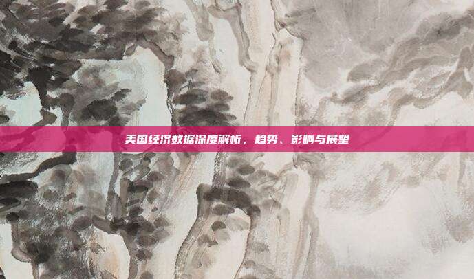 美国经济数据深度解析，趋势、影响与展望