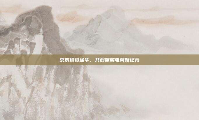 京东投资途牛，共创旅游电商新纪元