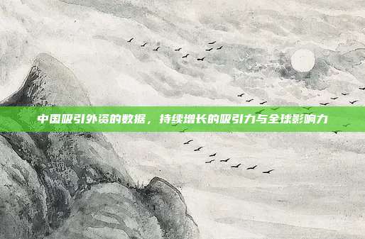 中国吸引外资的数据，持续增长的吸引力与全球影响力