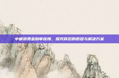 中邮消费金融审核慢，探究背后的原因与解决方案