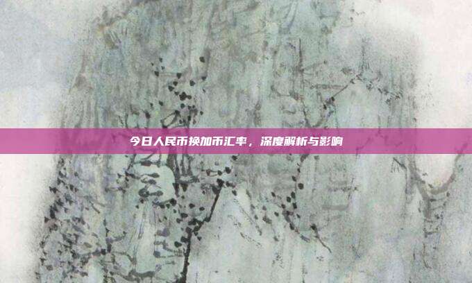 今日人民币换加币汇率，深度解析与影响
