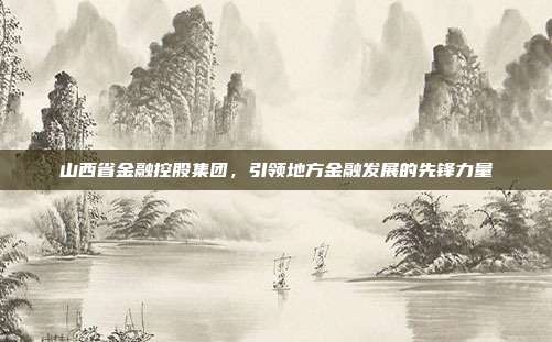 山西省金融控股集团，引领地方金融发展的先锋力量