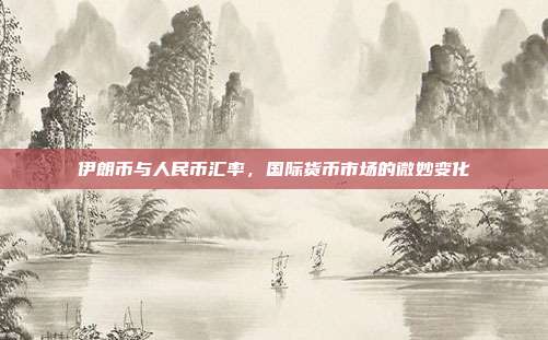 伊朗币与人民币汇率，国际货币市场的微妙变化