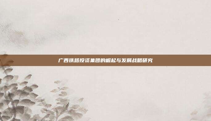 广西铁路投资集团的崛起与发展战略研究