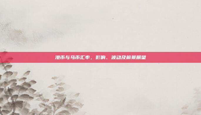 港币与马币汇率，影响、波动及前景展望
