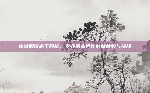 债转股价高于股价，企业资本运作的新趋势与挑战