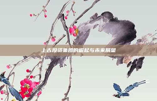 上古投资集团的崛起与未来展望