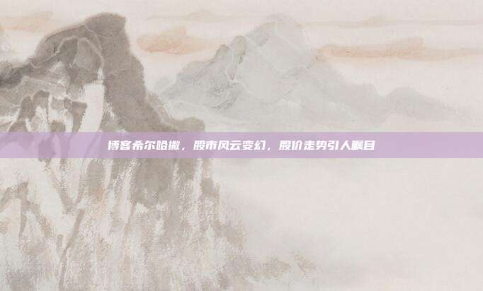 博客希尔哈撒，股市风云变幻，股价走势引人瞩目