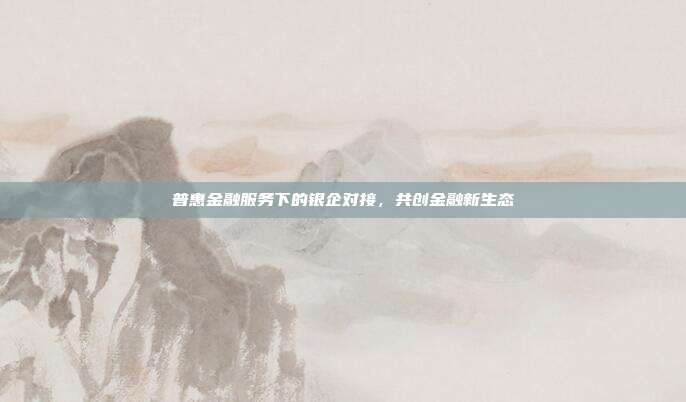 普惠金融服务下的银企对接，共创金融新生态