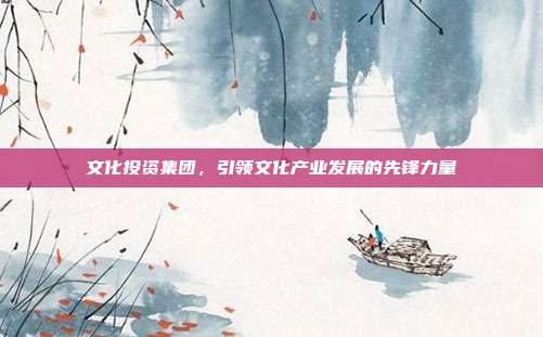 文化投资集团，引领文化产业发展的先锋力量