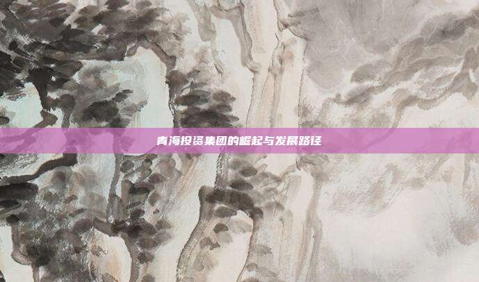 青海投资集团的崛起与发展路径